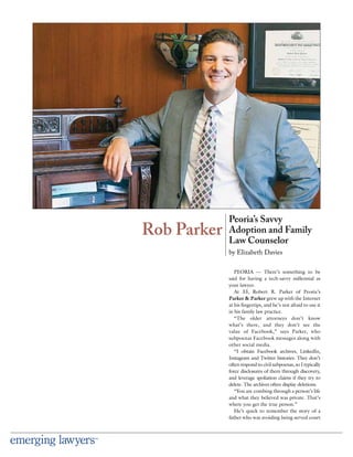 PEORIA — There’s something to be
said for having a tech-savvy millennial as
your lawyer.
At 33, Robert R. Parker of Peoria’s
Parker & Parker grew up with the Internet
at his ﬁngertips, and he’s not afraid to use it
in his family law practice.
“The older attorneys don’t know
what’s there, and they don’t see the
value of Facebook,” says Parker, who
subpoenas Facebook messages along with
other social media.
“I obtain Facebook archives, LinkedIn,
Instagram and Twitter histories. They don’t
often respond to civil subpoenas, so I typically
force disclosures of them through discovery,
and leverage spoliation claims if they try to
delete. The archives often display deletions.
“You are combing through a person’s life
and what they believed was private. That’s
where you get the true person.”
He’s quick to remember the story of a
father who was avoiding being served court
Rob Parker
Peoria’s Savvy
Adoption and Family
Law Counselor
by Elizabeth Davies
 