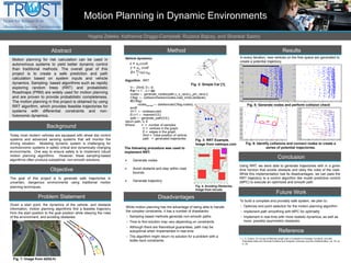 Motion Planning in Dynamic Environments
Yegeta Zeleke, Katherine Driggs-Campbell, Ruzena Bajcsy, and Shankar Sastry
Abstract
Motion planning for risk calculation can be used in
autonomous systems to yield better dynamic control
than traditional methods. The overall goal of this
project is to create a safe prediction and path
calculation based on system inputs and vehicle
dynamics. Sampling- based algorithms such as rapidly
exploring random trees (RRT) and probabilistic
Roadmaps (PRM) are widely used for motion planning
and are proven to provide probabilistic completeness.
The motion planning in this project is obtained by using
RRT algorithm, which provides feasible trajectories for
systems with differential constraints and non-
holonomic dynamics.
Background
Today most modern vehicles are equipped with wheel slip control
systems and advanced sensing systems that will monitor the
driving situation. Modeling dynamic system is challenging for
nonholonomic systems in safety critical and dynamically changing
environments. One way to ensure safety is to implement robust
motion planning algorithms. However, these sampling-based
algorithms often produce suboptimal, non-smooth solutions.
Objective
The goal of this project is to generate safe trajectories in
uncertain, dangerous environments using traditional motion
planning techniques.
Problem Statement
Method
Disadvantages
While motion planning has the advantage of being able to handle
the complex constraints, it has a number of drawbacks:
 Sampling based methods generate non-smooth paths
 Time to find solution may vary depending on constraints
 Although there are theoretical guarantees, path may be
suboptimal when implemented in real-time
 The algorithm might return no solution for a problem with a
bottle neck constraints.
Results
Conclusion
Using RRT, we were able to generate trajectories with in a given
time horizon that avoids obstacle and obey the rules of the road.
While this implementation has its disadvantages, we can pass the
RRT trajectory to a control algorithm like model predictive control
(MPC) to execute an optimized and smooth path
Reference
1. L. E. Dubins. On Curves of Minimal Length with a Constraint on Average Curvature, and with
Prescribed Initial and Terminal Positions and Tangents. American Journal of Mathematics, vol. 79, no.
3, Jul.
Given a start point, the dynamics of the vehicle, and obstacle
information, motion planning algorithms find a feasible trajectory
from the start position to the goal position while obeying the rules
of the environment, and avoiding obstacles.
Vehicle dynamics:
𝑥 = 𝑢 𝑠 𝑐𝑜𝑠𝜃
𝑦 = 𝑢 𝑠 𝑠𝑖𝑛𝜃
𝜃=
𝑢 𝑠
𝐿
tan 𝑢∅
Algorithm : RRT
V← {Xint}; E←∅;
For i = 1…n-1 do
nodes ← generate_nodes(path,u_s_rand,u_phi_rand,i);
Cflag ← collisionchecker(nodes,road_bnds,obstacle);
if(Cflag)
nodespruned ← deletenode(Cflag,nodes);
endif
Vi+1 ← nodespruned;
Ei,i+1 ← nearest(V,E);
path ← generate_path(V,E);
return path, V, E
Where: n = number of samples
V = vertices in the graph
E = edges in the graph
Xinit = initial position of vehicle
path = generated trajectories
The following procedure was used to
implement RRT:
 Generate nodes
 Avoid obstacle and stay within road
bounds
 Generate trajectory
Fig. 5: Generate nodes and perform collision check
Future Work
To build a complete and provably safe system, we plan to:
 Optimize end point selection for the motion planning algorithm
 Implement path smoothing with MPC for optimality
 Implement in real-time with more realistic dynamics, as well as
more, possibly asymmetric obstacles
Fig. 1: Image from dd3d.hr
Fig. 3: RRT Example.
Image from nakkaya.com
In every iteration, new vertices on the free space are generated to
create a potential trajectory.
Fig. 6: Identify collisions and connect nodes to create a
series of potential trajectories.
Fig. 4: Avoiding Obstacles.
Image from mit.edu
Fig. 2: Simple Car [1]
 