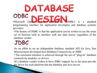 •Microsoft Open Database Connectivity (ODBC) is a standard
programming interface for application developers and database systems
providers.
•The beauty of ODBC is that the application can be written to use the same
set of function calls to interface with any data source, regardless of the
database vendor.
•In an effort to set an independent database standard API for Java, Sun
Microsystems developed Java Database Connectivity, or JDBC
• The consistent interface is achieved through the use of “plug-in” database
connectivity modules, or drivers.
•If a database vendor wishes to have JDBC support, he or she must provide
the driver for each platform that the database and Java run on.
 