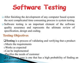  After finishing the development of any computer based system
the next complicated time consuming process is system testing
 Software testing is an important element of the software
quality assurance and represents the ultimate review of
specification, design and coding.
Testing Objectives
Testing is a process of validating and verifying that a product:
oMeets the requirements
oWorks as expected
oCan be implemented
oPacifies the needs of customer
A good test case is one that has a high probability of finding an
undiscovered error.
 