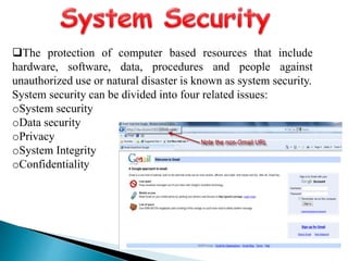 The protection of computer based resources that include
hardware, software, data, procedures and people against
unauthorized use or natural disaster is known as system security.
System security can be divided into four related issues:
oSystem security
oData security
oPrivacy
oSystem Integrity
oConfidentiality
 