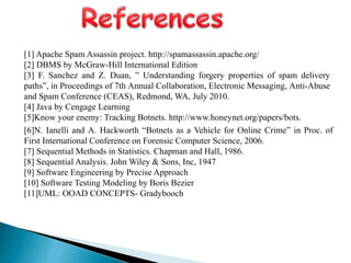 [1] Apache Spam Assassin project. http://spamassassin.apache.org/
[2] DBMS by McGraw-Hill International Edition
[3] F. Sanchez and Z. Duan, ” Understanding forgery properties of spam delivery
paths”, in Proceedings of 7th Annual Collaboration, Electronic Messaging, Anti-Abuse
and Spam Conference (CEAS), Redmond, WA, July 2010.
[4] Java by Cengage Learning
[5]Know your enemy: Tracking Botnets. http://www.honeynet.org/papers/bots.
[6]N. Ianelli and A. Hackworth “Botnets as a Vehicle for Online Crime” in Proc. of
First International Conference on Forensic Computer Science, 2006.
[7] Sequential Methods in Statistics. Chapman and Hall, 1986.
[8] Sequential Analysis. John Wiley & Sons, Inc, 1947
[9] Software Engineering by Precise Approach
[10] Software Testing Modeling by Boris Bezier
[11]UML: OOAD CONCEPTS- Gradybooch
 