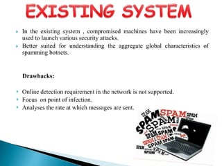  In the existing system , compromised machines have been increasingly
used to launch various security attacks.
 Better suited for understanding the aggregate global characteristics of
spamming botnets.
Drawbacks:
‣ Online detection requirement in the network is not supported.
‣ Focus on point of infection.
‣ Analyses the rate at which messages are sent.
 