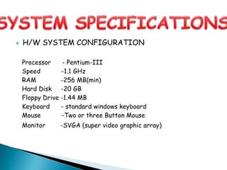  H/W SYSTEM CONFIGURATION
Processor - Pentium-III
Speed -1.1 GHz
RAM -256 MB(min)
Hard Disk -20 GB
Floppy Drive -1.44 MB
Keyboard - standard windows keyboard
Mouse -Two or three Button Mouse
Monitor -SVGA (super video graphic array)
 