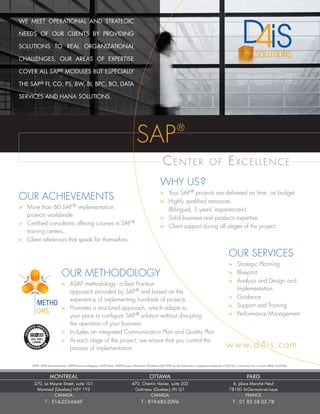 WE MEET OPERATIONAL AND STRATEGIC
NEEDS OF OUR CLIENTS BY PROVIDING
SOLUTIONS TO REAL ORGANIZATIONAL
CHALLENGES. OUR AREAS OF EXPERTISE
COVER ALL SAP® MODULES BUT ESPECIALLY
THE SAP® FI, CO, PS, BW, BI, BPC, BO, DATA
SERVICES AND HANA SOLUTIONS.
SAP®, SAP® BusinessObjects, SAP® Business Intelligence, SAP® Hana, SAP® Business Information Warehouse (SAP BW) are the trademarks or registered trademarks of SAP AG in Germany and in several other countries.
OUR METHODOLOGY
>	 ASAP methodology: a Best Practice
	 approach provided by SAP®
and based on the
	 experience of implementing hundreds of projects.
>	 Promotes a structured approach, which adapts to
	 your pace to configure SAP®
solution without disrupting
	 the operation of your business.
>	 Includes an integrated Communication Plan and Quality Plan
>	 At each stage of the project, we ensure that you control the
	 process of implementation.
OUR ACHIEVEMENTS
>	 More than 60 SAP®
implementation
	 projects worldwide.
>	 Certified consultants offering courses in SAP®
	 training centers.
>	 Client references that speak for themselves.
WHY US?
>	 Your SAP®
projects are delivered on time, on budget
>	 Highly qualified resources
	 (Bilingual, 5 years’ experience+)
>	 Solid business and products expertise
>	 Client support during all stages of the project
OUR SERVICES
>	 Strategic Planning
>	 Blueprint
>	 Analysis and Design and
	 Implementation
>	 Guidance
>	 Support and Training
>	 Performance Management
Center of Excellence
www.d4is.com
SAP®
MONTREAL
370, Le Moyne Street, suite 101
Montreal (Quebec) H2Y 1Y3
CANADA
T : 514-253-6669
OTTAWA
470, Chemin Vanier, suite 203
Gatineau (Quebec) J9J 3J1
CANADA
T : 819-685-2096
PARIS
4, place Marché Neuf
78100 St-Germain-en-Laye
FRANCE
T : 01 83 58 03 78
 