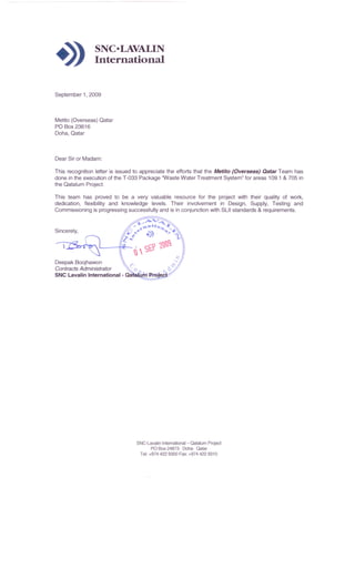 -» SNC·LAVALIN
International
September 1, 2009
Metito (Overseas) Qatar
PO Box 23616
Doha, Qatar
Dear Sir or Madam:
This recognition letter is issued to appreciate the efforts that the Metito (Overseas) Qatar Team has
done in the execution of the T-033 Package 'Waste Water Treatment System" for areas 109.1 & 705 in
the Qatalum Project.
This team has proved to be a very valuable resource for the project with their quality of work,
dedication, flexibility and knowledge levels. Their involvement in Design, Supply, Testing and
Commissioning is progressing successfully and is in conjunction with SUI standards & requirements.
Sincerely,
Deepak Boojhawon
Contracts Administrator 0
SNC Lavalin International - Qa
SNC-Lavalin Intemational- Qatalum Project
PO Box 24873 . Doha· Qatar
Tel: +9744229300 Fax: +9744229310
 