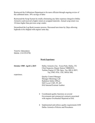Restrucred the Calibrations Department to be more efficient through ongoing review of
the calibrated items. 30% savings of labor
Restructed the Scrap System by totally eliminating any labor expenses charged to Dallas
Airmotive and received a higher return on scrapped materials. Annual scrap return was
10 times higher than previous scrap vendor.
Streamlined the Log Book issuance process. Decreased turn times by 2days allowing
logbooks to be shipped with engines same day.
Trent K. Edmondson
Mobile :214 878 0796
Work Experience
October 1989- April 2, 2015 Dallas Airmotive Inc. Forest Park, Dallas, TX
Chief Inspector, Repair Station YRRR491L
Turbine Engine (T-700, Spey, Tay, RR-S, DEY,
Tay, PWC-PT6, 15D, 300 & 500)
experience.
Quality Control Manager
Manager-Metrology Lab
Radiation Safety Officer
NDT Level 3 MT, PT, RT
DAI Internal/External Auditor
• Coordinated quality functions on several
Government and commercial contracts associated
with engines Overhauled/ Repaired at DAI.
• Implemented and enforce quality requirements IAW
Dallas Airmotive Policies and Procedures
 