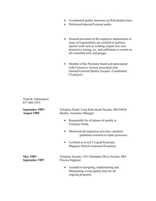 • Coordinated quality functions on DAI product lines
• Preformed Internal/External audits
• Ensured personnel in the respective departments or
areas of responsibility are certified to perform
special work such as welding, engine test, non-
destructive testing, etc. and calibration is current on
all controlled tools and gauges.
• Member of the Warranty board and participated
with Corrective Actions associated with
Internal/External Quality Escapes. Coordinated
CI projects.
Trent K. Edmondson
817-488-1053
September 1987- Teledyne Ozark; Lime Kilm Road Neosho, MO 64850
August 1989 Quality Assurance Manager
• Responsible for all phases of quality at
Teledyne Ozark.
• Monitored all inspection activities; maintain
guidelines essential to repair processes.
• Certified as Level 3 Liquid Penetrant,
Magnetic Particle Instructor/Examiner.
May 1985- Teledyne Neosho; 3551 Doniphan Drive Neosho, MO
September 1987 Process Engineer
• Assisted in designing, implementing and
Maintaining a total quality plan for all
ongoing programs.
 