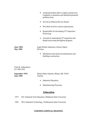 • Analyzed product data to support and process
Capability evaluations and identified potential
problem areas.
• Served on Material Review Board.
• Provided corrective action requirements.
• Responsible for developing J57 inspection
Processing.
• Assisted in maintaining J57 inspection and
Repair processing throughout program.
June 1984- Eagle-Pitcher Industries; Electro Optics
May 1985 Division
• Mechanical and electrical maintenance and
Building construction.
Trent K. Edmondson
817-488-1053
September 1976- Miami Pubic Schools; Miami, OK 74354
June 1984 Teacher
• Industrial Education.
• Manufacturing Processes.
Education
1975 B.S. Industrial Arts Education, Oklahoma State University
1983 M.S. Industrial Technology, Northeastern State University
CERTIFICATIONS & TRAINING
 