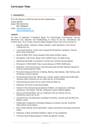 Curriculum Vitae
Page 1 of 4
C. THIRUMOORTHY
D1511,KG Signature city,200 Feet Bye Pass Road, Adayalampattu,
Chennai-600 095.
Mobile: 0091 9629127225
0091 7299500234
E Mail: ctmurthy@yahoo.com
cthirumoorthy@gmail.com
SUMMARY
24+ years of experience in Equipment Design, Pre commissioning, Commissioning, Start-Up,
Performance test, Operation and Troubleshooting of various Oil and Gas, Petrochemical and
Fertiliser plants. He is currently working as Deputy Manager-Process, Some of the key skills are
 Equipment Design - Separators, Heaters, Desalters, Glycol Dehydration units & Amine
Treating Units etc.,
 Line sizing & hydraulics, Control Valve sizing and Pump Hydraulic calculations, Pressure
profile study for gas plants.
 Review of P&IDs, PFDs, Process Equipment Data Sheets and Plant Layouts.
 Participation in IDC review, Design review, HAZOP reviews, 3D model reviews.
 Engineering deliverable list preparation and Man-hour estimation during proposals.
 Participation in PSSR/HAZOP, Follow up and closing out of PSSR/ HAZOP points.
 Preparation of Pre-commissioning, Commissioning Manuals and Plant Operation Manuals for
Oil & Gas and Petrochemical Plants.
 Pre-commissioning activities like Air blowing, Blasting, Steam blowing, Water flushing, Lube
Oil Flushing, Chemical Cleaning.
 Commissioning activities like Tightness test, Inerting, Catalyst Loading, ESD and DCS logics
functional checks, Refractory dry out, Alkali boil out, HC inventorying.
 Commissioning sub system mark up, punch listing and follow up.
 Preparation and review of Commissioning Plan.
 Involved in the Commissioning and Operation of Boilers, Air Compressors, Centrifugal
compressors, Fired Heaters, Cold Box, refrigeration systems,Pipelines/pigging.
 Start-up activities like Boiler start up, Compressors start up, Cold box start-up,
Refrigeration system start-up etc.
 Strong HSE Focus and experienced in handling H2S facilities, received many best Near Miss
Reporter awards.
 Handled plant emergencies as Emergency Response Co-ordinator and well versed with
Safety policies and procedures.
 Plant Trouble shooting, Process optimization, Quality improvement and Energy conservation
studies.
 Preparation of Daily and Monthly Production reports for Top management
 Training of Saudi Graduate Engineers Trainees and Operator Trainees.
 