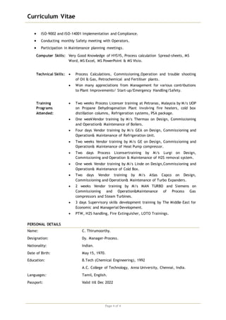 Curriculum Vitae
Page 4 of 4
 ISO-9002 and ISO-14001 Implementation and Compliance.
 Conducting monthly Safety meeting with Operators.
 Participation in Maintenance planning meetings.
Computer Skills: Very Good Knowledge of HYSYS, Process calculation Spread-sheets, MS
Word, MS Excel, MS PowerPoint & MS Visio.
Technical Skills:  Process Calculations, Commissioning,Operation and trouble shooting
of Oil & Gas, Petrochemical and Fertiliser plants.
 Won many appreciations from Management for various contributions
to Plant Improvements/ Start-up/Emergency Handling/Safety.
Training
Programs
Attended:
 Two weeks Process Licenser training at Petranas, Malaysia by M/s UOP
on Propane Dehydrogenation Plant involving fire heaters, cold box
distillation columns, Refrigeration systems, PSA package.
 One weekVendor training by M/s Thermax on Design, Commissioning
and Operation& Maintenance of Boilers.
 Four days Vendor training by M/s GEA on Design, Commissioning and
Operation& Maintenance of Refrigeration Unit.
 Two weeks Vendor training by M/s GE on Design, Commissioning and
Operation& Maintenance of Heat Pump compressor.
 Two days Process Licensertraining by M/s Lurgi on Design,
Commissioning and Operation & Maintenance of H2S removal system.
 One week Vendor training by M/s Linde on Design,Commissioning and
Operation& Maintenance of Cold Box.
 Two days Vendor training by M/s Atlas Capco on Design,
Commissioning and Operation& Maintenance of Turbo Expanders.
 2 weeks Vendor training by M/s MAN TURBO and Siemens on
Commissioning and Operation&Maintenance of Process Gas
compressors and Steam Turbines.
 3 days Supervisory skills development training by The Middle East for
Economic and Managerial Development.
 PTW, H2S handling, Fire Extinguisher, LOTO Trainings.
PERSONAL DETAILS
Name: C. Thirumoorthy.
Designation: Dy. Manager-Process.
Nationality: Indian.
Date of Birth: May 15, 1970.
Education: B.Tech (Chemical Engineering), 1992
A.C. College of Technology, Anna University, Chennai, India.
Languages: Tamil, English.
Passport: Valid till Dec 2022
 