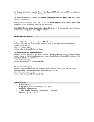 Has Bagged, national level reputed Cisco IT Scholarship 2007, and was given $2000 as scholarship,
together with a short term stay in Cisco R&D department.
Has been nominated for the, national level Google Women In Engineering Award 2008, given for the
excellence in engineering.
Worked with the ‘Biometrics Team’ at IIT-K, and won Red Hat Open Source Software Award 2008
from among the 162 entries from industry as well as academia.
Bagged 2008 Google Global Community Scholarship given to 10 International women Computer
Science student to help attend Grace Hopper Conference
PROJECT WORK AT College Level
Finger print Verification System for Human Identification
Summary: The system will be developed to identify or verify the person based on their fingerprints.
Platform: Matlab and Java
Guide: Dr. Phalguni Gupta
Institute: Indian Institute of Technology Kanpur
Electrocardiogram (E.C.G) based biometrics
Summary: the main objective of this project is to use E.C.G as a biometric trait. A complete literature
survey was done on this topic, and an algorithm was developed which was followed by development of a
prototype model of ECG, Biometrics.
Guide: Dr. Phalguni Gupta
Institute: Indian Institute of Technology Kanpur
Ball Follower Vision System
Summary: Using concepts like real time Image processing, feature Extraction, color detection, Object
tracking in Matlab a real time ball follower small robot system was built
Guide: TRI robotics system, India
Institute: Indian Institute of Technology, Bombay
COMPUTER SKILLS
• Software: Matlab
• Languages: C, Basic understanding of UNIX ,SQL
• Scripting Languages : TCL
• Area of Interest: Networking, Data Structures, C, Database
• Platforms: Windows , Linux
 
