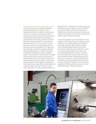 The skills gap in U.S. manufacturing 2015 and beyond 15
The importance of overcoming perception issues
In a poll conducted by the Foundation of Fabricators
& Manufacturers Association, 52 percent of all
teenagers said they have no interest in a manufacturing
career. Of the 52 pecent who did not have interest in
manufacturing, around two-thirds (61 percent) perceived
a manufacturing career entailed a “dirty, dangerous
place that requires little thinking or skill from its workers
and offers minimal opportunity for personal growth or
career advancement.”22
In the most recent “U.S. public
opinions on manufacturing” study conducted by The
Manufacturing Institute and Deloitte, Gen Y (ages 19-33
years) respondents ranked manufacturing as their least
preferred career destination.23
In addition, only a third
of respondents indicated they would encourage their
children to pursue a career in manufacturing.24
Job stability
and security was the most common reason given as to
why respondents would not encourage someone from a
younger generation to pursue a career in manufacturing.
However, industry familiarity really makes a difference in
overcoming perception issues. While overall manufacturing
remains less popular than other industries as a career
choice (ranked fifth out of seven provided industries, and
dead last for Gen Y), respondents with high manufacturing
industry familiarity rank it higher as a career choice (third
out of seven). Similarly those with high manufacturing
familiarity have more positive views toward manufacturing
overall and are more than twice as likely to encourage their
children to pursue manufacturing careers.
To overcome perception issues, many manufacturers have
engaged in initiatives that promote the industry as a viable
career choice, thus creating a higher level of familiarity.
For example, more than 1,600 manufacturing events,
with an estimated 250,000 attendees, were recently
hosted as part of Manufacturing Day. The efforts’ mission
is to increase positive perception of the industry and
ensure ongoing prosperity of the industry,25
something
the industry sorely needs in order to attract the number
and level of talent required. The Manufacturing Institute
also sponsors a network of companies and organizations
committed to changing the perception of manufacturing
through its Dream It Do It program. In 2013, this network
engaged over 250,000 students through summer camps,
ambassador programs, and local competitions.
 