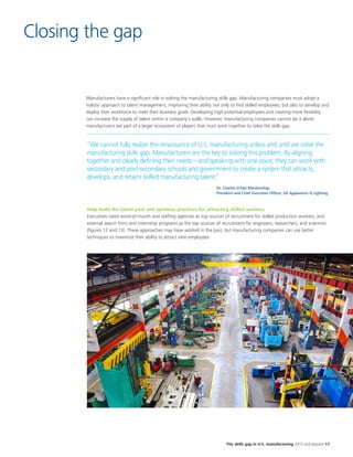 The skills gap in U.S. manufacturing 2015 and beyond 17
Closing the gap
Manufacturers have a significant role in solving the manufacturing skills gap. Manufacturing companies must adopt a
holistic approach to talent management, improving their ability not only to find skilled employees, but also to develop and
deploy their workforce to meet their business goals. Developing high-potential employees and creating more flexibility
can increase the supply of talent within a company’s walls. However, manufacturing companies cannot do it alone:
manufacturers are part of a larger ecosystem of players that must work together to solve the skills gap.
“We cannot fully realize the renaissance of U.S. manufacturing unless and until we solve the
manufacturing skills gap. Manufacturers are the key to solving this problem. By aligning
together and clearly defining their needs—and speaking with one voice, they can work with
secondary and post-secondary schools and government to create a system that attracts,
develops, and retains skilled manufacturing talent.”
Help build the talent pool and optimize practices for attracting skilled workers
Executives rated word-of-mouth and staffing agencies as top sources of recruitment for skilled production workers, and
external search firms and internship programs as the top sources of recruitment for engineers, researchers, and scientists
(figures 12 and 13). These approaches may have worked in the past, but manufacturing companies can use better
techniques to maximize their ability to attract new employees.
Dr. Charles (Chip) Blankenship,
President and Chief Executive Officer, GE Appliances & Lighting
 