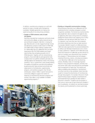 The skills gap in U.S. manufacturing 2015 and beyond 19
In addition, manufacturing companies can work with
partners to create a stronger pool of prospective
candidates. Multiple approaches can improve the
speed and quality of recruiting strong candidates.
•	Engage in STEM initiatives early to build
the pipeline
Executives indicated that involvement with local schools
and community colleges, as well as external training
and certification programs, help them in closing the
gap. Manufacturers can also engage local high schools
and elementary schools to build interest in STEM skills
and skilled trades to begin building a pipeline early
on. Additionally, they can collaborate with non-profit
organizations like The STEM Academy and Project
Lead the Way that are leading providers of K-12
STEM education. Together with the internal training
programs, these externally focused approaches keep
a steady stream of qualified candidates job-ready and
will help address the development needs of the existing
workforce. The U.S. government is also actively building
the pipeline of prospective manufacturing employees
by partnering with state and local communities and
organizations to fund education, apprenticeship
programs, and workforce programs. Over the last
several years, nearly $1 billion in grants have gone to
community colleges to support the creation or
expansion of manufacturing education programs and
another $100 million is now available to establish
apprenticeship programs.26
•	Develop an integrated communications strategy
HR and business executives must collaborate with the
marketing function to develop campaigns to attract
prospective candidates. The Internet has transformed the
way people learn about companies and apply for jobs,
so applicants often have a strong sense of a company’s
employment brand without even stepping into an office.
Candidates with high-demand skills have choices, so
it’s important, now more than ever, that companies
think about advertising more than just open positions.
For example, Deloitte’s research on millennials shows
millennials value opportunities for personal development,
an ability to be relatively entrepreneurial, and a chance
to make a difference.27
Deloitte’s 2014 millennials study
found that 78 percent of millennials say their decision to
work at a company was influenced by how innovative
the company is.28
Demonstrating new technologies –
including 3D printing, robotics, and advanced analytics
– can help attract millennials to the manufacturing
industry. Flexibility is also an increasingly important
feature to many prospective employees, and both men
and women often value more personal time and flexible
work arrangements to higher pay.29
By creating and
selling compelling value propositions, manufacturers
can attract and recruit top candidates. States have also
sought to increase the attractiveness of manufacturing
through new programs. For example, Wisconsin’s Youth
Apprenticeship program integrates school-based and
work-based learning to develop the skills needed in
Wisconsin’s industries.30
Students start the program in
their junior or senior year of high school and complete it
prior to graduation, so students can start learning about
the industry and the potential for a future career early.
 