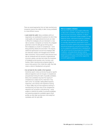 The skills gap in U.S. manufacturing 2015 and beyond 21
There are several approaches that can help manufacturing
companies improve their ability to select strong candidates
in a more efficient manner.
•	Look inside the walls: Many candidates within an
organization are overlooked for positions for which they
could qualify, and organizational structures can make
it difficult for employees who are interested in a new
role to transition. Companies can harness this untapped
potential to close the skills gap by thinking about
their employees as a cluster of competencies – some
being presently utilized and some latent. This requires
additional sophistication around how employee skills
are measured, tracked, and managed across internal
talent economies. To be successful, these practices must
also be combined with the removal of organizational
structures, policies, and silos that inhibit the movement
of employees across business units, functions, and
facilities. When manufacturing companies begin to
source more positions from inside their walls, they help
create a culture of development and growth.
•	Do not look for the needle in the haystack:
Sometimes search criteria can be too focused on specific
skills and experience and not enough on competencies
and potential, limiting the realm of possible candidates.
Many more candidates may have the majority of
competencies to adapt and fit a need than it may
seem at first. For example, well-qualified engineers,
researchers, and scientists with experience working
in Silicon Valley may not have experience working in
manufacturing, but have many of the competencies
required to be successful in manufacturing.31
Using
analytics to identify the profile of successful employees
and assessing prospective candidates against those
profiles can also help manufacturers more easily find
candidates with the right skills.
Pilot an analytics initiative
Few executives reported using analytics effectively
to help screen candidates. Analytics efforts do not
have to be time consuming, expensive, or require
advanced tools. Information readily available can help
leadership better understand prospective candidates
and make decisions they were not able to before.
For example, data elements stored within human
resource information systems like previous experience,
educational background, and performance ratings
can be analyzed to understand which individuals are
high performing and strong prospective candidates.
In addition, using data-driven decision-making
powered by analytics can reveal profiles that were not
readily apparent to leaders and further expand the
successful applicant pool.
 