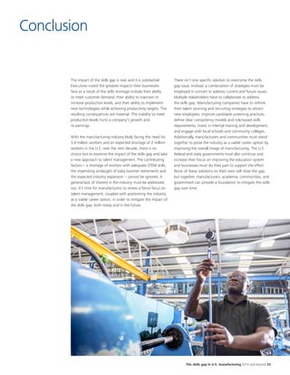 The skills gap in U.S. manufacturing 2015 and beyond 25
Conclusion
The impact of the skills gap is real, and it is substantial.
Executives noted the greatest impacts their businesses
face as a result of the skills shortage include their ability
to meet customer demand, their ability to maintain or
increase production levels, and their ability to implement
new technologies while achieving productivity targets. The
resulting consequences are material. The inability to meet
production levels hurts a company's growth and
its earnings.
With the manufacturing industry likely facing the need for
3.4 million workers and an expected shortage of 2 million
workers in the U.S. over the next decade, there is no
choice but to examine the impact of the skills gap and take
a new approach to talent management. The contributing
factors – a shortage of workers with adequate STEM skills,
the impending onslaught of baby boomer retirements and
the expected industry expansion – cannot be ignored. A
general lack of interest in the industry must be addressed,
too. It’s time for manufacturers to renew a fierce focus on
talent management, coupled with positioning the industry
as a viable career option, in order to mitigate the impact of
the skills gap, both today and in the future.
There isn’t one specific solution to overcome the skills
gap issue. Instead, a combination of strategies must be
employed in concert to address current and future issues.
Multiple stakeholders have to collaborate to address
the skills gap. Manufacturing companies have to rethink
their talent sourcing and recruiting strategies to attract
new employees, improve candidate screening practices,
define clear competency models and role-based skills
requirements, invest in internal training and development,
and engage with local schools and community colleges.
Additionally, manufacturers and communities must stand
together to poise the industry as a viable career option by
improving the overall image of manufacturing. The U.S.
federal and state governments must also continue and
increase their focus on improving the education system
and businesses must do their part to support the effort.
None of these solutions on their own will close the gap,
but together, manufacturers, academia, communities, and
government can provide a foundation to mitigate the skills
gap over time.
 