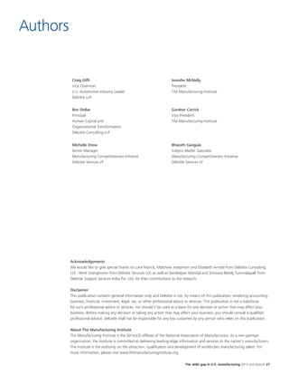 The skills gap in U.S. manufacturing 2015 and beyond 27
Authors
Craig Giffi
Vice Chairman
U.S. Automotive Industry Leader
Deloitte LLP
Jennifer McNelly
President
The Manufacturing Institute
Ben Dollar
Principal
Human Capital and
Organizational Transformation
Deloitte Consulting LLP
Gardner Carrick
Vice President
The Manufacturing Institute
Michelle Drew
Senior Manager
Manufacturing Competitiveness Initiative
Deloitte Services LP
Bharath Gangula
Subject Matter Specialist
Manufacturing Competitiveness Initiative
Deloitte Services LP
Acknowledgements
We would like to give special thanks to Luke Monck, Matthew Josephson and Elizabeth Arnold from Deloitte Consulting
LLP , René Stranghoner from Deloitte Services LLP, as well as Sandeepan Mondal and Srinivasa Reddy Tummalapalli from
Deloitte Support Services India Pvt. Ltd, for their contributions to the research.
Disclaimer
This publication contains general information only and Deloitte is not, by means of this publication, rendering accounting,
business, financial, investment, legal, tax, or other professional advice or services. This publication is not a substitute
for such professional advice or services, nor should it be used as a basis for any decision or action that may affect your
business. Before making any decision or taking any action that may affect your business, you should consult a qualified
professional advisor. Deloitte shall not be responsible for any loss sustained by any person who relies on this publication.
About The Manufacturing Institute
The Manufacturing Institute is the 501(c)(3) affiliate of the National Association of Manufacturers. As a non-partisan
organization, the Institute is committed to delivering leading-edge information and services to the nation's manufacturers.
The Institute is the authority on the attraction, qualification and development of world-class manufacturing talent. For
more information, please visit www.themanufacturinginstitute.org.
 