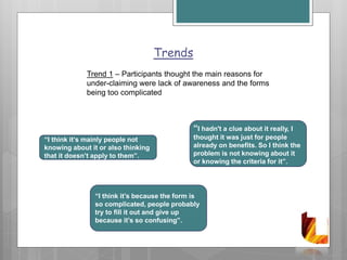 Trends
Trend 1 – Participants thought the main reasons for
under-claiming were lack of awareness and the forms
being too complicated
“I think it’s because the form is
so complicated, people probably
try to fill it out and give up
because it’s so confusing”.
“I think it’s mainly people not
knowing about it or also thinking
that it doesn’t apply to them”.
“I hadn't a clue about it really, I
thought it was just for people
already on benefits. So I think the
problem is not knowing about it
or knowing the criteria for it”.
 