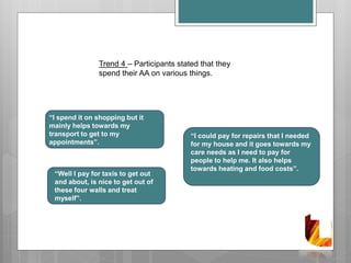 Trend 4 – Participants stated that they
spend their AA on various things.
“I spend it on shopping but it
mainly helps towards my
transport to get to my
appointments”.
“Well I pay for taxis to get out
and about, is nice to get out of
these four walls and treat
myself”.
“I could pay for repairs that I needed
for my house and it goes towards my
care needs as I need to pay for
people to help me. It also helps
towards heating and food costs”.
 