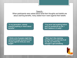 Trend 6 -
When participants were asked about what their thoughts and beliefs are
about claiming benefits, many stated how it went against their beliefs
“In my generation, nobody
expects anything or hears about
benefits”.
“I think a lot of people might feel
ashamed though because It kind
of goes against what you were
taught”.
“I’ve never had anything before
and I’ve worked all my life. I
don’t believe in it really”.
“Well I don’t like claiming
benefits but I've paid into it all
my life, so I think why
shouldn’t I get something
back?”
 