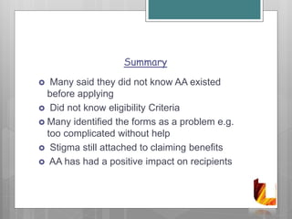Summary
 Many said they did not know AA existed
before applying
 Did not know eligibility Criteria
 Many identified the forms as a problem e.g.
too complicated without help
 Stigma still attached to claiming benefits
 AA has had a positive impact on recipients
 