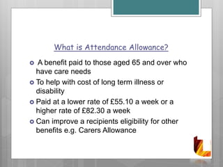 What is Attendance Allowance?
 A benefit paid to those aged 65 and over who
have care needs
 To help with cost of long term illness or
disability
 Paid at a lower rate of £55.10 a week or a
higher rate of £82.30 a week
 Can improve a recipients eligibility for other
benefits e.g. Carers Allowance
 