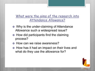 What were the aims of the research into
Attendance Allowance?
 Why is the under-claiming of Attendance
Allowance such a widespread issue?
 How did participants find the claiming
process?
 How can we raise awareness?
 How has it had an impact on their lives and
what do they use the allowance for?
 
