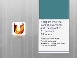 A Report into the
level of awareness
and the impact of
Attendance
Allowance
Presenter: Emma Wood
Teesside University
Stockton & District Advice and
Information Service
 