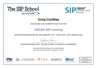 Greg Cording
HAS PASSED THE ACCREDITATION TEST FOR
SSCA® SIP training
CERTIFICATION GRANTED ON: 20TH JANUARY 2017 - VALID UNTIL: 20TH JANUARY 2019
GRAHAM FRANCIS, CEO - THE SIP SCHOOL (A VOCALE LTD COMPANY)
Verify authenticity at www.thesipschool.com/certificatecheck
CERTIFICATE VERIFICATION ID: 1484918051121-19162
 