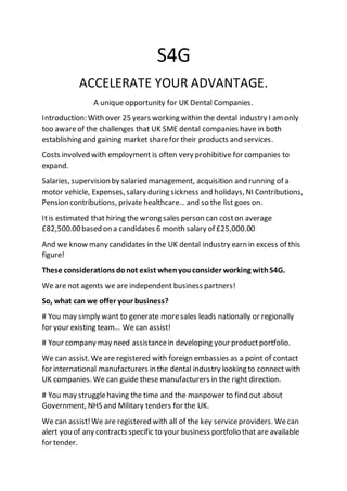 S4G
ACCELERATE YOUR ADVANTAGE.
A unique opportunity for UK Dental Companies.
Introduction: With over 25 years working within the dental industry I amonly
too awareof the challenges that UK SME dental companies have in both
establishing and gaining market sharefor their products and services.
Costs involved with employment is often very prohibitive for companies to
expand.
Salaries, supervision by salaried management, acquisition and running of a
motor vehicle, Expenses, salary during sickness and holidays, NI Contributions,
Pension contributions, private healthcare… and so the list goes on.
Itis estimated that hiring the wrong sales person can coston average
£82,500.00based on a candidates 6 month salary of £25,000.00
And we know many candidates in the UK dental industry earn in excess of this
figure!
These considerations donot exist whenyouconsider working withS4G.
We are not agents we are independent business partners!
So, what can we offer your business?
# You may simply want to generate moresales leads nationally or regionally
for your existing team… We can assist!
# Your company may need assistancein developing your productportfolio.
We can assist. Weare registered with foreign embassies as a point of contact
for international manufacturers in the dental industry looking to connect with
UK companies. We can guide these manufacturers in the right direction.
# You may strugglehaving the time and the manpower to find out about
Government, NHS and Military tenders for the UK.
We can assist!We are registered with all of the key serviceproviders. Wecan
alert you of any contracts specific to your business portfolio that are available
for tender.
 
