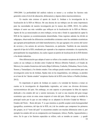 19
1994-2004. La profundidad del análisis todavía es menor y se evalúan los factores más
generales como el nivel de educación, delincuencia y algunos datos macroeconómicos.
Es mucho más extenso el aporte de Jacob A. Jordaan a la investigación de la
localización de la IED en México. De una docena de sus trabajos son de suma importancia
para las necesidades de nuestra investigación por lo menos dos (2008, 2012). En ambos
trabajos el autor usa más variables que influyen en la localización de la IED en México.
Aparte de los ya mencionados en otros trabajos, revisa más a fondo la capacidad de captar la
IED de las regiones ya económicamente desarrolladas. Estas regiones además las divide en
subgrupos, observando las diferencias considerables existentes entre las entidades económicas
que agrupan principalmente actividad manufacturera y las que agrupan a los actores del sector
de sevicios y los actores de servicios financieros, en particular. También da una mención
especial al tipo de la IED, estudiando por separado a las empresas orientadas a la exportación,
principalmente las maquiladoras, las cuales siguen un patrón de localización de la IED distinto
a las demás industrias.
Otra diferenciación que adopta el autor se refiere a los estados receptores de la IED, los
cuales en sus trabajos se dividen entre Ciudad de México (Distrito Federal y el Estado de
México), los estados fronterizos del norte (Baja California, Coahuila, Chihuahua, Nuevo León,
Sonora y Tamaulipas) y los demás estados. Este enfoque puede resultar conveniente para una
investigación como las de Jordaan, fijadas más en las maquiladoras, sin embargo, se pierden
en el mar de los “demás estados” receptores fuertes de la IED como Jalisco o Puebla (Jordaan,
2012).
Es importante el aporte de Jordaan en cuanto a la variedad de factores a tomar en
cuenta en la investigación de disparidades regionales, así como sus diversas divisiones
socioeconómicas del país. Sin embargo, en este aspecto es preocupante la falta de espacio
dedicado a los estados del sur y sureste mexicano, lo cual es una muestra del gran rezago
económico que existe en estas zonas respecto al resto del país. Dicho rezago es también la
principal razón por la que en este trabajo no se adoptará la división Ciudad de México –
Estados del Norte – Resto del país. Y es que mientras es posible aceptar cierta homogeneidad
(geográfica, económica, del tipo de la IED, etc.) de los estados que componen los primeros
dos grupos, en el “resto del país” se encuentran estados con muchas diferencias entre sí, por
ejemplo los estados del sur en comparación con Guanajuato, Jalisco, Puebla, Aguascalientes y
otros. En lo que a los factores espaciales se refiere, solo se tomaba en cuenta – y quedó
 
