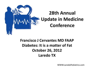 28th Annual
Update in Medicine
Conference
Francisco J Cervantes MD FAAP
Diabetes: It is a matter of Fat
October 26, 2012
Laredo TX
WWW.LaredoPediatrics.com
 