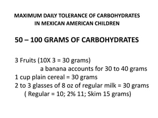 MAXIMUM DAILY TOLERANCE OF CARBOHYDRATES
IN MEXICAN AMERICAN CHILDREN
50 – 100 GRAMS OF CARBOHYDRATES
3 Fruits (10X 3 = 30 grams)
a banana accounts for 30 to 40 grams
1 cup plain cereal = 30 grams
2 to 3 glasses of 8 oz of regular milk = 30 grams
( Regular = 10; 2% 11; Skim 15 grams)
 