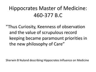 Hippocrates Master of Medicine:
460-377 B.C
“Thus Curiosity, Keenness of observation
and the value of scrupulous record
keeping became paramount priorities in
the new philosophy of Care”
Sherwin B Nuland describing Hippocrates Influence on Medicine
 