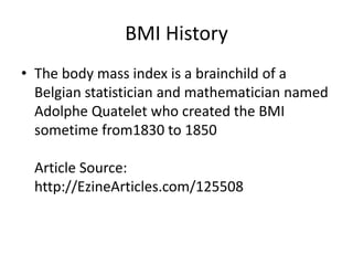 BMI History
• The body mass index is a brainchild of a
Belgian statistician and mathematician named
Adolphe Quatelet who created the BMI
sometime from1830 to 1850
Article Source:
http://EzineArticles.com/125508
 