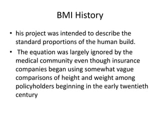 BMI History
• his project was intended to describe the
standard proportions of the human build.
• The equation was largely ignored by the
medical community even though insurance
companies began using somewhat vague
comparisons of height and weight among
policyholders beginning in the early twentieth
century
 