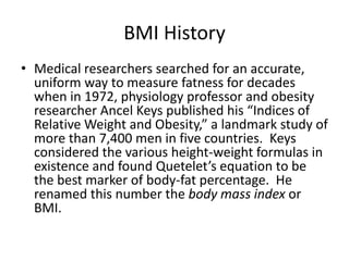 BMI History
• Medical researchers searched for an accurate,
uniform way to measure fatness for decades
when in 1972, physiology professor and obesity
researcher Ancel Keys published his “Indices of
Relative Weight and Obesity,” a landmark study of
more than 7,400 men in five countries. Keys
considered the various height-weight formulas in
existence and found Quetelet’s equation to be
the best marker of body-fat percentage. He
renamed this number the body mass index or
BMI.
 