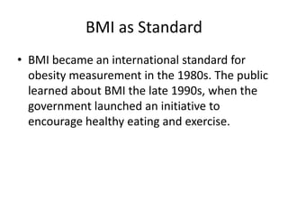 BMI as Standard
• BMI became an international standard for
obesity measurement in the 1980s. The public
learned about BMI the late 1990s, when the
government launched an initiative to
encourage healthy eating and exercise.
 