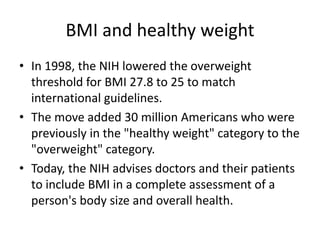BMI and healthy weight
• In 1998, the NIH lowered the overweight
threshold for BMI 27.8 to 25 to match
international guidelines.
• The move added 30 million Americans who were
previously in the "healthy weight" category to the
"overweight" category.
• Today, the NIH advises doctors and their patients
to include BMI in a complete assessment of a
person's body size and overall health.
 
