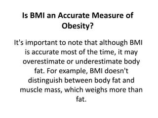 Is BMI an Accurate Measure of
Obesity?
It's important to note that although BMI
is accurate most of the time, it may
overestimate or underestimate body
fat. For example, BMI doesn't
distinguish between body fat and
muscle mass, which weighs more than
fat.
 