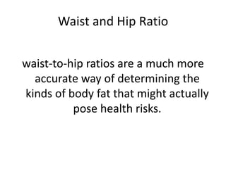 Waist and Hip Ratio
waist-to-hip ratios are a much more
accurate way of determining the
kinds of body fat that might actually
pose health risks.
 