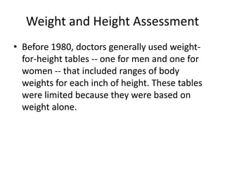 Weight and Height Assessment
• Before 1980, doctors generally used weight-
for-height tables -- one for men and one for
women -- that included ranges of body
weights for each inch of height. These tables
were limited because they were based on
weight alone.
 