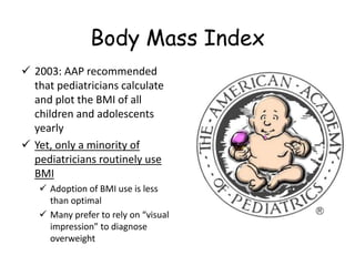 Body Mass Index
 2003: AAP recommended
that pediatricians calculate
and plot the BMI of all
children and adolescents
yearly
 Yet, only a minority of
pediatricians routinely use
BMI
 Adoption of BMI use is less
than optimal
 Many prefer to rely on “visual
impression” to diagnose
overweight
 