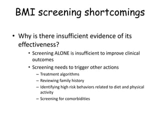 BMI screening shortcomings
• Why is there insufficient evidence of its
effectiveness?
• Screening ALONE is insufficient to improve clinical
outcomes
• Screening needs to trigger other actions
– Treatment algorithms
– Reviewing family history
– Identifying high risk behaviors related to diet and physical
activity
– Screening for comorbidities
 