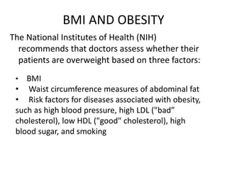 BMI AND OBESITY
The National Institutes of Health (NIH)
recommends that doctors assess whether their
patients are overweight based on three factors:
• BMI
• Waist circumference measures of abdominal fat
• Risk factors for diseases associated with obesity,
such as high blood pressure, high LDL ("bad”
cholesterol), low HDL ("good" cholesterol), high
blood sugar, and smoking
 