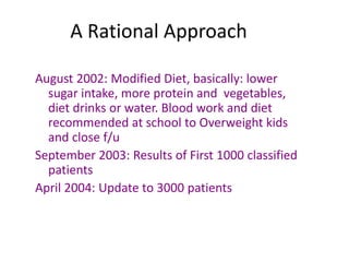 A Rational Approach
August 2002: Modified Diet, basically: lower
sugar intake, more protein and vegetables,
diet drinks or water. Blood work and diet
recommended at school to Overweight kids
and close f/u
September 2003: Results of First 1000 classified
patients
April 2004: Update to 3000 patients
 