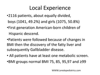 Local Experience
•2116 patients, about equally divided,
boys (1041, 49.2%) and girls (1075, 50.8%)
•First generation American-born children of
Hispanic descend.
•Patients were followed because of changes in
BMI then the discovery of the fatty liver and
subsequently Gallbladder disease.
• All patients have at least one metabolic screen.
•BMI groups normal BMI 75, 85, 95,97 and ≥99
WWW.Laredopediatrics.com
 