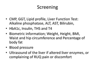 Screening
• CMP, GGT, Lipid profile, Liver Function Test:
Alkaline phosphatase, ALT, AST, Bilirubin,
• HbA1c, Insulin, THS and T4
• Biometric information; Weight, Height, BMI,
Waist and hip circumference and Percentage of
body fat
• Blood pressure
• Ultrasound of the liver if altered liver enzymes, or
complaining of RUQ pain or discomfort
 