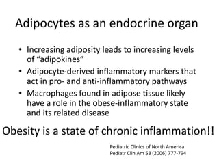 Adipocytes as an endocrine organ
• Increasing adiposity leads to increasing levels
of “adipokines”
• Adipocyte-derived inflammatory markers that
act in pro- and anti-inflammatory pathways
• Macrophages found in adipose tissue likely
have a role in the obese-inflammatory state
and its related disease
Obesity is a state of chronic inflammation!!
Pediatric Clinics of North America
Pediatr Clin Am 53 (2006) 777-794
 